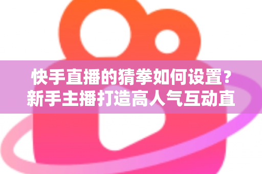 快手直播的猜拳如何设置?新手主播打造高人气互动直播间的全流程指南 快手直播的猜拳如何设置?新手主播打造高人气互动直播间的全流程指南