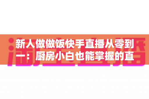 新人做做饭快手直播从零到一:厨房小白也能掌握的直播成长实战指南 新人做做饭快手直播从零到一:厨房小白也能掌握的直播成长实战指南