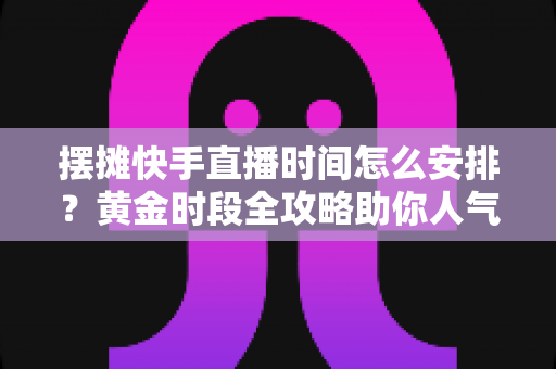 摆摊快手直播时间怎么安排？黄金时段全攻略助你人气流量双丰收