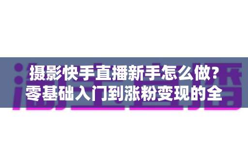 摄影快手直播新手怎么做?零基础入门到涨粉变现的全方位实操指南 摄影快手直播新手怎么做?零基础入门到涨粉变现的全方位实操指南
