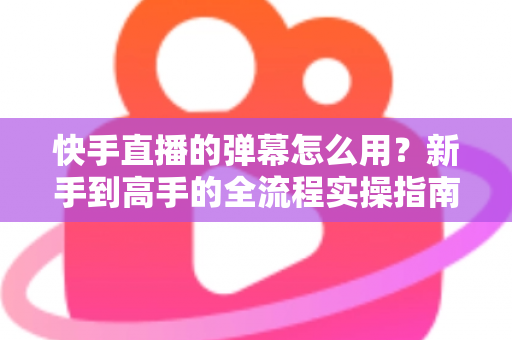 快手直播的弹幕怎么用？新手到高手的全流程实操指南