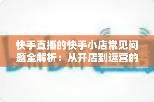 快手直播的快手小店常见问题全解析:从开店到运营的实用指南 快手直播的快手小店常见问题全解析:从开店到运营的实用指南