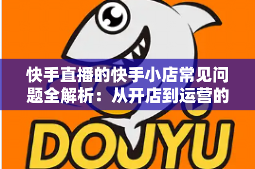 快手直播的快手小店常见问题全解析：从开店到运营的实用指南