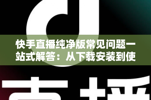 快手直播纯净版常见问题一站式解答：从下载安装到使用技巧，新手也能轻松上手