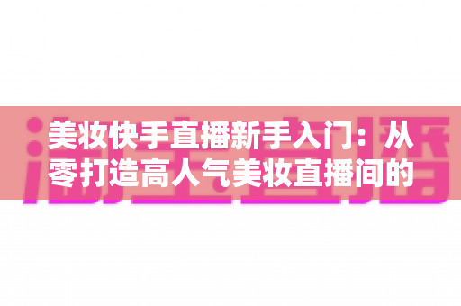 美妆快手直播新手入门：从零打造高人气美妆直播间的实战指南