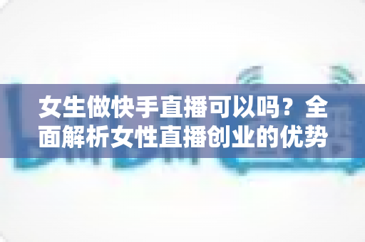 女生做快手直播可以吗?全面解析女性直播创业的优势、方法与安全指南 女生做快手直播可以吗?全面解析女性直播创业的优势、方法与安全指南