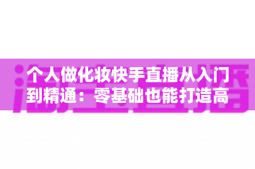个人做化妆快手直播从入门到精通:零基础也能打造高收益美妆直播账号的完整指南 个人做化妆快手直播从入门到精通:零基础也能打造高收益美妆直播账号的完整指南