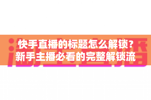 快手直播的标题怎么解锁?新手主播必看的完整解锁流程与实用技巧全解析 快手直播的标题怎么解锁?新手主播必看的完整解锁流程与实用技巧全解析