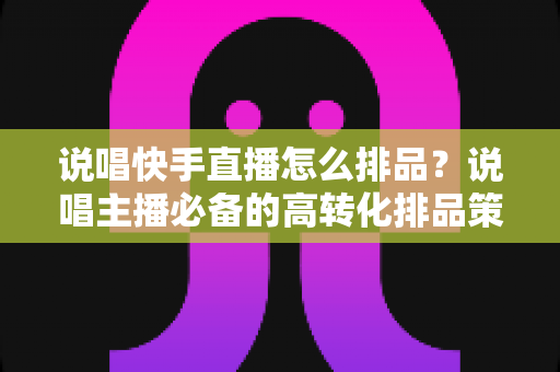 说唱快手直播怎么排品?说唱主播必备的高转化排品策略全解析 说唱快手直播怎么排品?说唱主播必备的高转化排品策略全解析