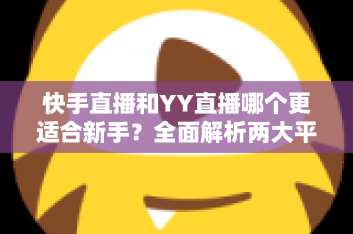 快手直播和YY直播哪个更适合新手？全面解析两大平台的优劣势与选择指南