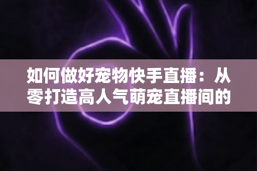 如何做好宠物快手直播：从零打造高人气萌宠直播间的实战全攻略