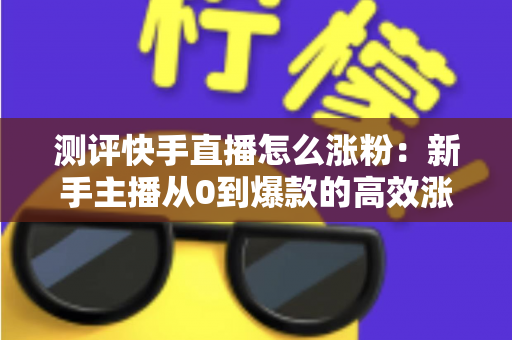 测评快手直播怎么涨粉：新手主播从0到爆款的高效涨粉方法实测全解析