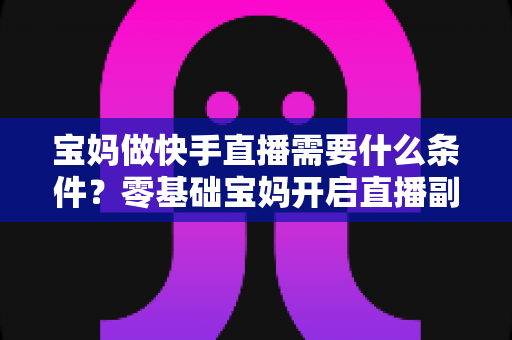 宝妈做快手直播需要什么条件？零基础宝妈开启直播副业的完整指南