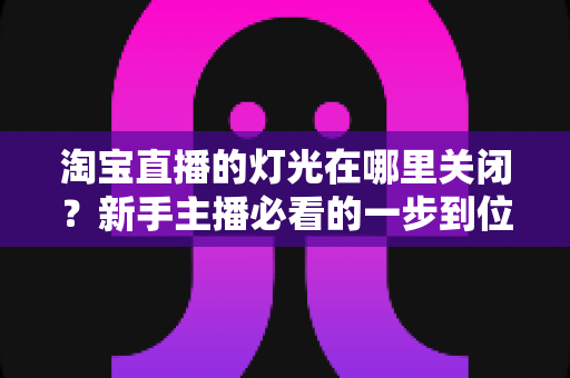 淘宝直播的灯光在哪里关闭?新手主播必看的一步到位操作教程与实用技巧 淘宝直播的灯光在哪里关闭?新手主播必看的一步到位操作教程与实用技巧
