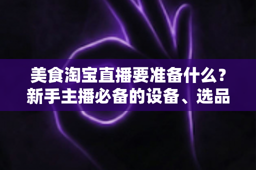 美食淘宝直播要准备什么？新手主播必备的设备、选品与运营全攻略