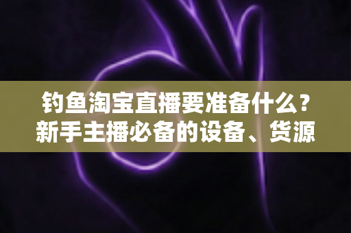 钓鱼淘宝直播要准备什么?新手主播必备的设备、货源与运营全攻略 钓鱼淘宝直播要准备什么?新手主播必备的设备、货源与运营全攻略