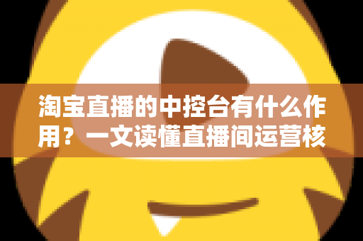 淘宝直播的中控台有什么作用？一文读懂直播间运营核心工具的完整功能与使用技巧
