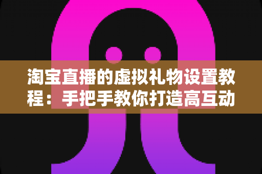 淘宝直播的虚拟礼物设置教程：手把手教你打造高互动、可变现的爆款直播间