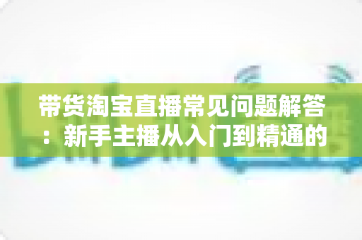 带货淘宝直播常见问题解答：新手主播从入门到精通的实战指南