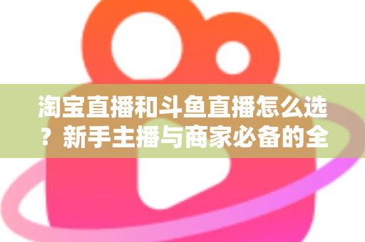 淘宝直播和斗鱼直播怎么选？新手主播与商家必备的全面对比指南