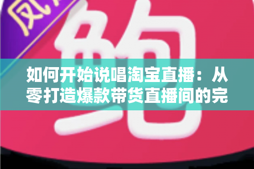 如何开始说唱淘宝直播：从零打造爆款带货直播间的完整实战指南