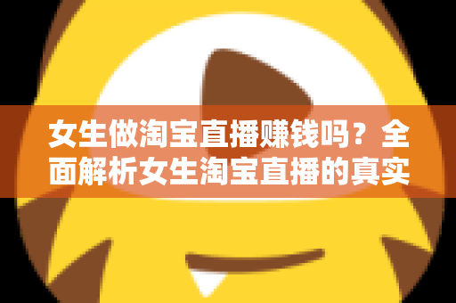 女生做淘宝直播赚钱吗？全面解析女生淘宝直播的真实收入与成功指南