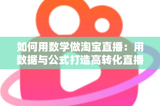 如何用数学做淘宝直播：用数据与公式打造高转化直播间的实用指南