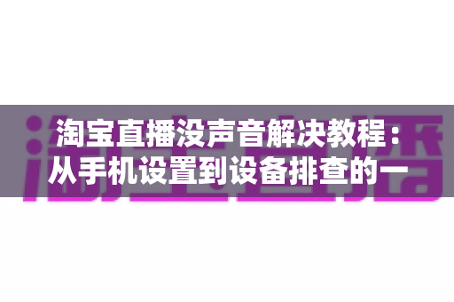 淘宝直播没声音解决教程:从手机设置到设备排查的一站式修复指南 淘宝直播没声音解决教程:从手机设置到设备排查的一站式修复指南