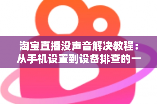 淘宝直播没声音解决教程:从手机设置到设备排查的一站式修复指南 淘宝直播没声音解决教程:从手机设置到设备排查的一站式修复指南