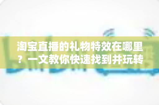 淘宝直播的礼物特效在哪里?一文教你快速找到并玩转直播间互动特效 淘宝直播的礼物特效在哪里?一文教你快速找到并玩转直播间互动特效