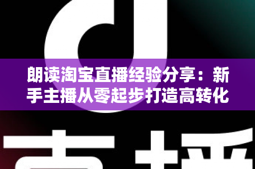 朗读淘宝直播经验分享：新手主播从零起步打造高转化直播间的实战全攻略