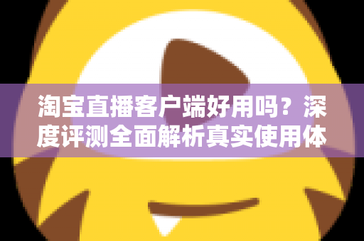 淘宝直播客户端好用吗？深度评测全面解析真实使用体验与购物优势