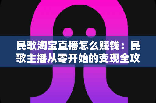民歌淘宝直播怎么赚钱：民歌主播从零开始的变现全攻略