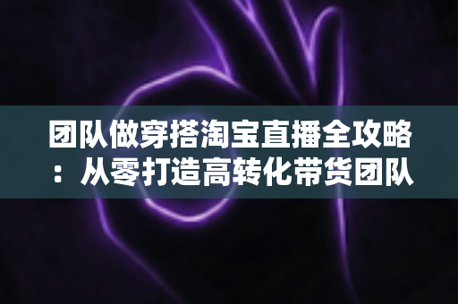 团队做穿搭淘宝直播全攻略:从零打造高转化带货团队的实战指南 团队做穿搭淘宝直播全攻略:从零打造高转化带货团队的实战指南