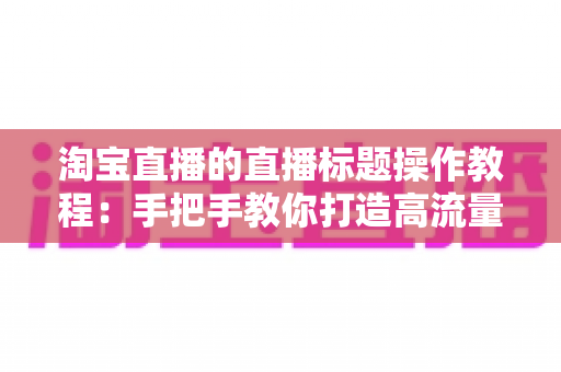 淘宝直播的直播标题操作教程：手把手教你打造高流量直播间的标题设置与优化全攻略