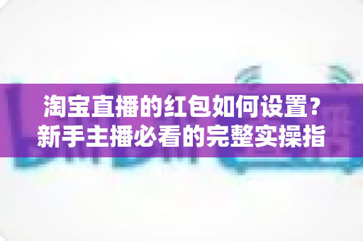 淘宝直播的红包如何设置？新手主播必看的完整实操指南与涨粉引流技巧