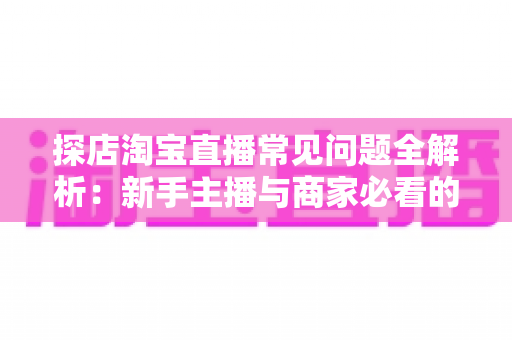 探店淘宝直播常见问题全解析:新手主播与商家必看的实战避坑指南 探店淘宝直播常见问题全解析:新手主播与商家必看的实战避坑指南