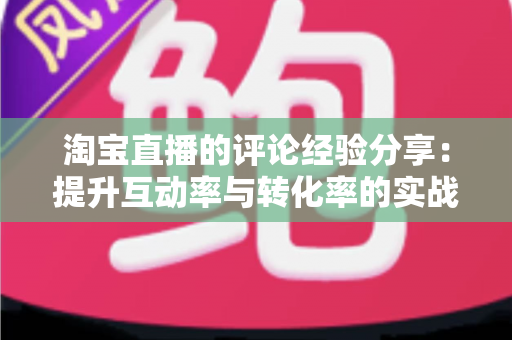 淘宝直播的评论经验分享:提升互动率与转化率的实战技巧全解析 淘宝直播的评论经验分享:提升互动率与转化率的实战技巧全解析
