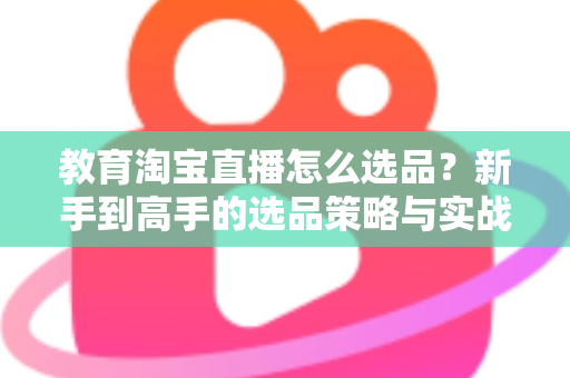 教育淘宝直播怎么选品？新手到高手的选品策略与实战指南全解析