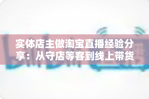实体店主做淘宝直播经验分享：从守店等客到线上带货的转型实战指南