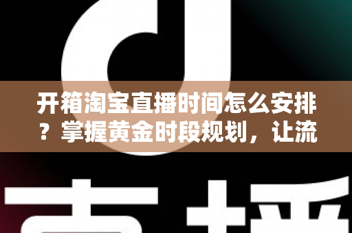 开箱淘宝直播时间怎么安排？掌握黄金时段规划，让流量与转化双提升的完整指南
