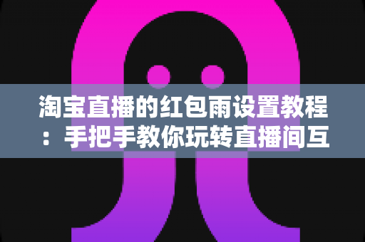 淘宝直播的红包雨设置教程：手把手教你玩转直播间互动营销，快速提升人气与转化