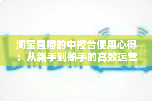 淘宝直播的中控台使用心得：从新手到熟手的高效运营实战指南