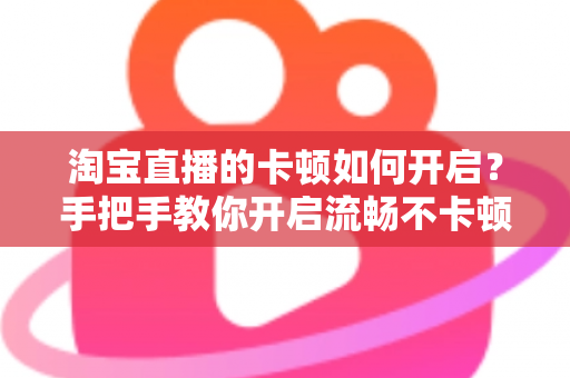 淘宝直播的卡顿如何开启？手把手教你开启流畅不卡顿的淘宝直播体验