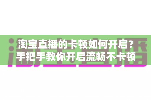 淘宝直播的卡顿如何开启？手把手教你开启流畅不卡顿的淘宝直播体验