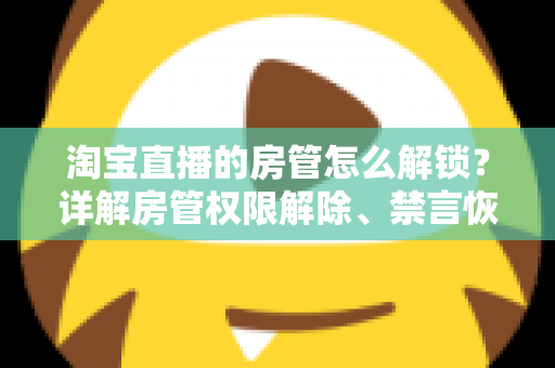 淘宝直播的房管怎么解锁？详解房管权限解除、禁言恢复与设置技巧