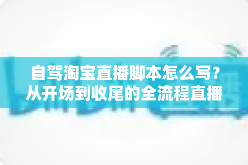 自驾淘宝直播脚本怎么写？从开场到收尾的全流程直播脚本创作指南