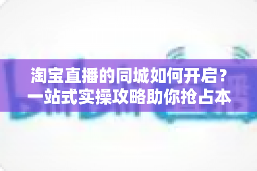 淘宝直播的同城如何开启？一站式实操攻略助你抢占本地流量红利