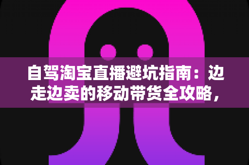 自驾淘宝直播避坑指南：边走边卖的移动带货全攻略，新手主播必看的实战避雷手册