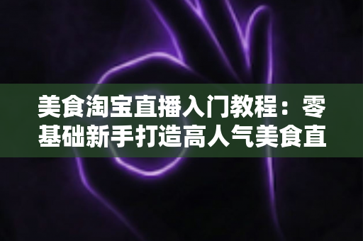 美食淘宝直播入门教程:零基础新手打造高人气美食直播间的完整实战指南 美食淘宝直播入门教程:零基础新手打造高人气美食直播间的完整实战指南